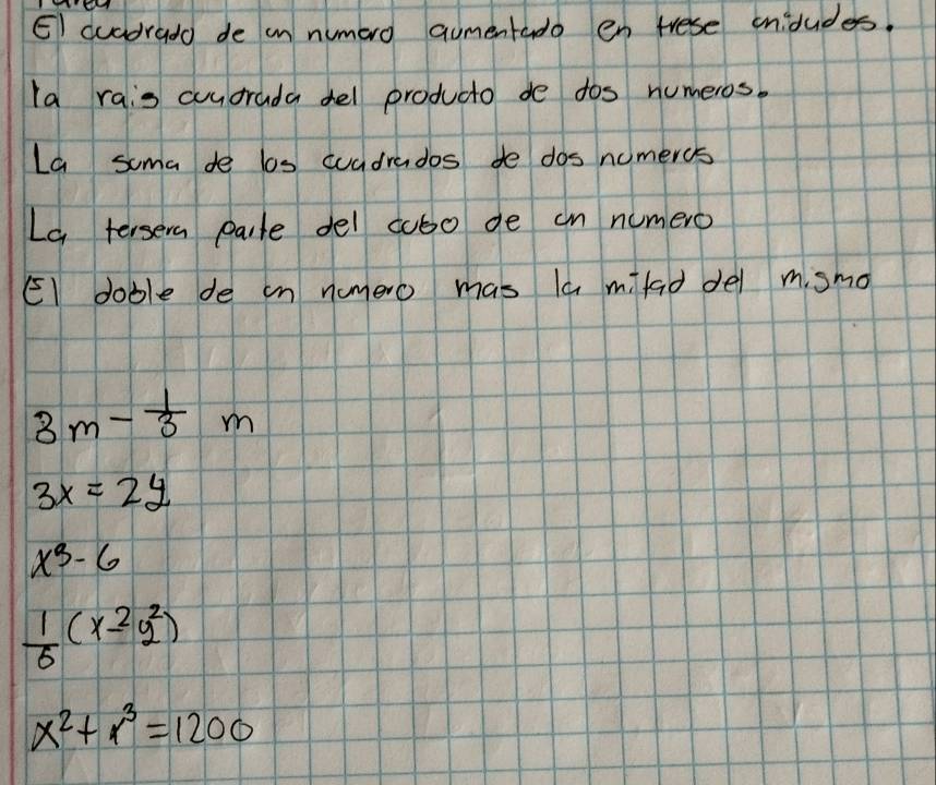 EI cuadrado de in numero aumentado en trese ondudes.
la rais cuudrada del producto de dos numeros.
La soma de los wuadrados de dos nomercs
La tersera pale del cubo de cn numero
El doble de in numero mas la mfad del mismo
3m- 1/3 m
3x=2y
x^3-6
 1/6 (x^(2^2)
x^2)+r^3=1200