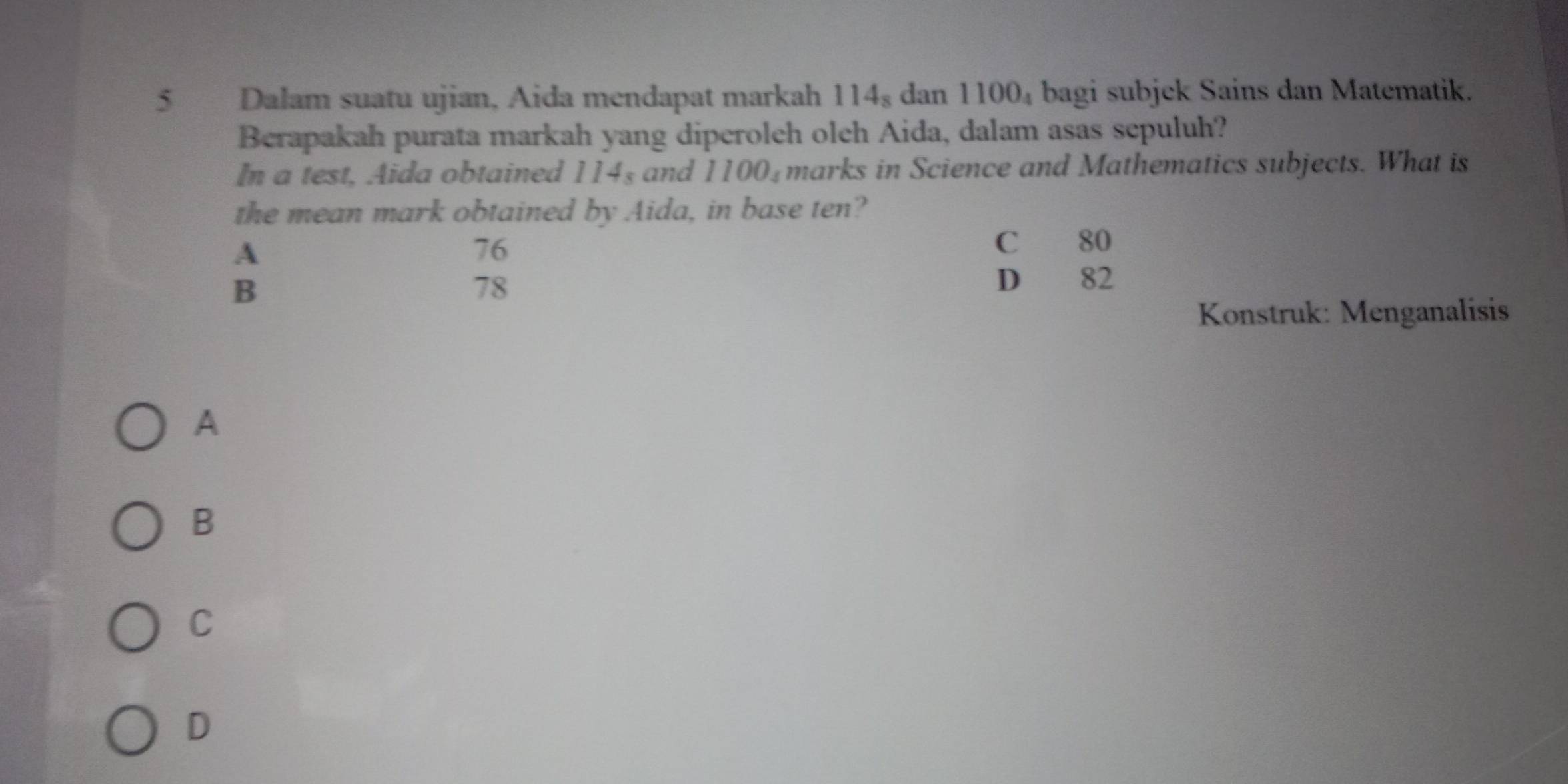 Dalam suatu ujian, Aida mendapat markah 114_8 dan 1100_4 bagi subjek Sains dan Matematik.
Berapakah purata markah yang diperolch olch Aida, dalam asas sepuluh?
In a test, Aida obtained 114_8 and 1100_4 marks in Science and Mathematics subjects. What is
the mean mark obtained by Aida, in base ten?
A
76
C 80
B
78 D 82
Konstruk: Menganalisis
A
B
C
D