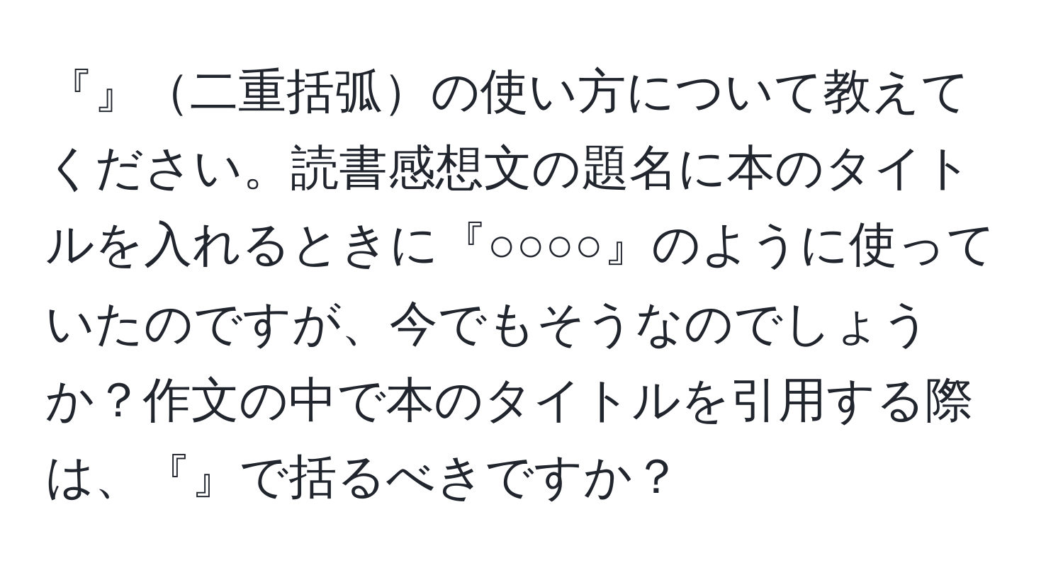 『』二重括弧の使い方について教えてください。読書感想文の題名に本のタイトルを入れるときに『○○○○』のように使っていたのですが、今でもそうなのでしょうか？作文の中で本のタイトルを引用する際は、『』で括るべきですか？