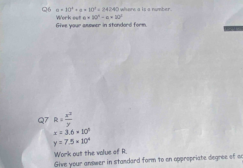 a* 10^4+a* 10^2=24240 where a is a number. 
Work out a* 10^4-a* 10^2
Give your answer in standard form. 
AQS 
Q7 R= x^2/y 
x=3.6* 10^5
y=7.5* 10^4
Work out the value of R. 
Give your answer in standard form to an appropriate degree of ac