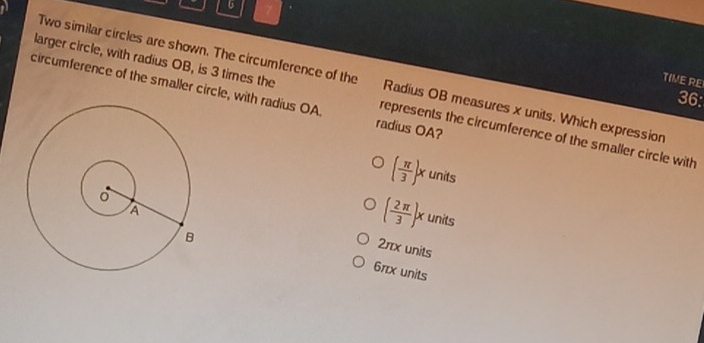 6 7
Two similar circles are shown. The circumference of the Radius OB measures x units. Which expression
TIME RE
circumference of the smaller circle, with radius OA. radius OA?
36:
larger circle, with radius OB, is 3 times the represents the circumference of the smaller circle with
( π /3 )xunits
( 2π /3 )xunits
2πx units
6πx units