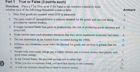 True or False (3 points each) 
Directions Place a T for True or an F for False in the Answers column to show 
whether each of the following statements is true or false. Answers 
1. Only final goods are counted when GDP is measured. 1. 
2. The main cause of unemployment is reduced demand for the goods and services being 2. 
provided by various workers. 
3. If wages increase faster than gains in productivity, the cost of producing goods decrease and 3. 
prices fall, 
4. Some nations have such abundant resources that they never experience economic bad times. 4. 
5. The last depression in the United States occurred during the 1980s. 5. 
6. Inflation can sometimes occur when the demand for goods and services is greater than the 6. 
supply. 
7. People with poor credit ratings pay a higher interest rate to borrow money than people with 7. 
good credit ratings. 
8. In the United States, the personal savings rate is rather high 8. 
9. When you buy a corporate bond, you have lent money to the company 9. 
10. A well-ran business should never need to borrow money. 10.