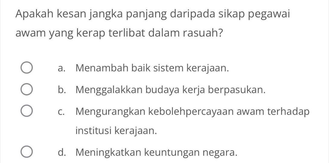 Apakah kesan jangka panjang daripada sikap pegawai
awam yang kerap terlibat dalam rasuah?
a. Menambah baik sistem kerajaan.
b. Menggalakkan budaya kerja berpasukan.
c. Mengurangkan kebolehpercayaan awam terhadap
institusi kerajaan.
d. Meningkatkan keuntungan negara.