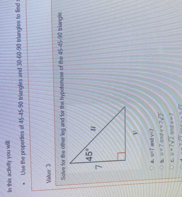 In this activity you will:
Use the properties of 45-45-90 triangles and 30-60-90 triangles to find 
Value: 3
Solve for the other leg and for the hypotenuse of the 45-45-90 triangle.
a. u=7 and v=7
b. u=7 and v=7sqrt(2)
C. u=7sqrt(2) and v=7
d -7sqrt(5) )sqrt(5)2sqrt(sqrt 6)endarray