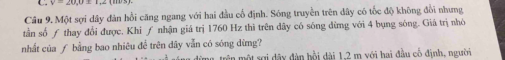 v=20,0± 1,2(m/s). 
Câu 9.Một sợi dây đàn hồi căng ngang với hai đầu cố định. Sóng truyền trên dây có tốc độ không đổi nhưng 
tần số ƒ thay đổi được. Khi ƒ nhận giá trị 1760 Hz thì trên dây có sóng dừng với 4 bụng sóng. Giá trị nhỏ 
nhất của ƒ bằng bao nhiêu để trên dây vẫn có sóng dừng? 
m trên một sợi dây đàn hồi dài 1.2 m với hai đầu cố định, người