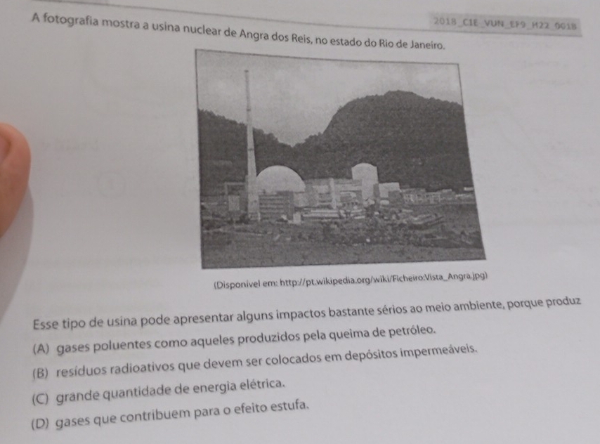 2018_CIE_VUN_EF9_H22_0018
A fotografia mostra a usina nuclear de Angra dos Reis, no estado do Rio de
(Disponível em: http://pt.wikipedia.org/wiki/Ficheiro:Vista_Angra.jpg)
Esse tipo de usina pode apresentar alguns impactos bastante sérios ao meio ambiente, porque produz
(A) gases poluentes como aqueles produzidos pela queima de petróleo.
(B) resíduos radioativos que devem ser colocados em depósitos impermeáveis.
(C) grande quantidade de energia elétrica.
(D) gases que contribuem para o efeito estufa.