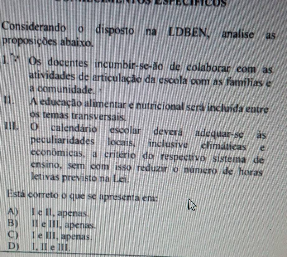 Considerando o disposto na LDBEN, analise as
proposições abaixo.
1. ~ Os docentes incumbir-seção de colaborar com as
atividades de articulação da escola com as famílias e
a comunidade. "
I1. A educação alimentar e nutricional será incluída entre
os temas transversais.
III. O calendário escolar deverá adequar-se às
peculiaridades locais, inclusive climáticas e
econômicas, a critério do respectivo sistema de
ensino, sem com isso reduzir o número de horas
letivas previsto na Lei.
Está correto o que se apresenta em:
A) l e ll, apenas.
B) II e III, apenas.
C) I e III, apenas.
D) I, II e III.