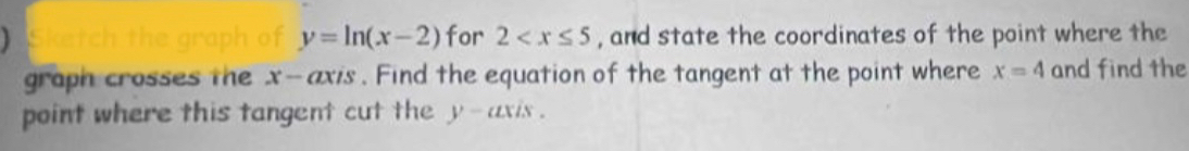 ) Sketch the graph of y=ln (x-2) for 2 , and state the coordinates of the point where the 
graph crosses the x - axis . Find the equation of the tangent at the point where x=4 and find the 
point where this tangent cut the y - axis .