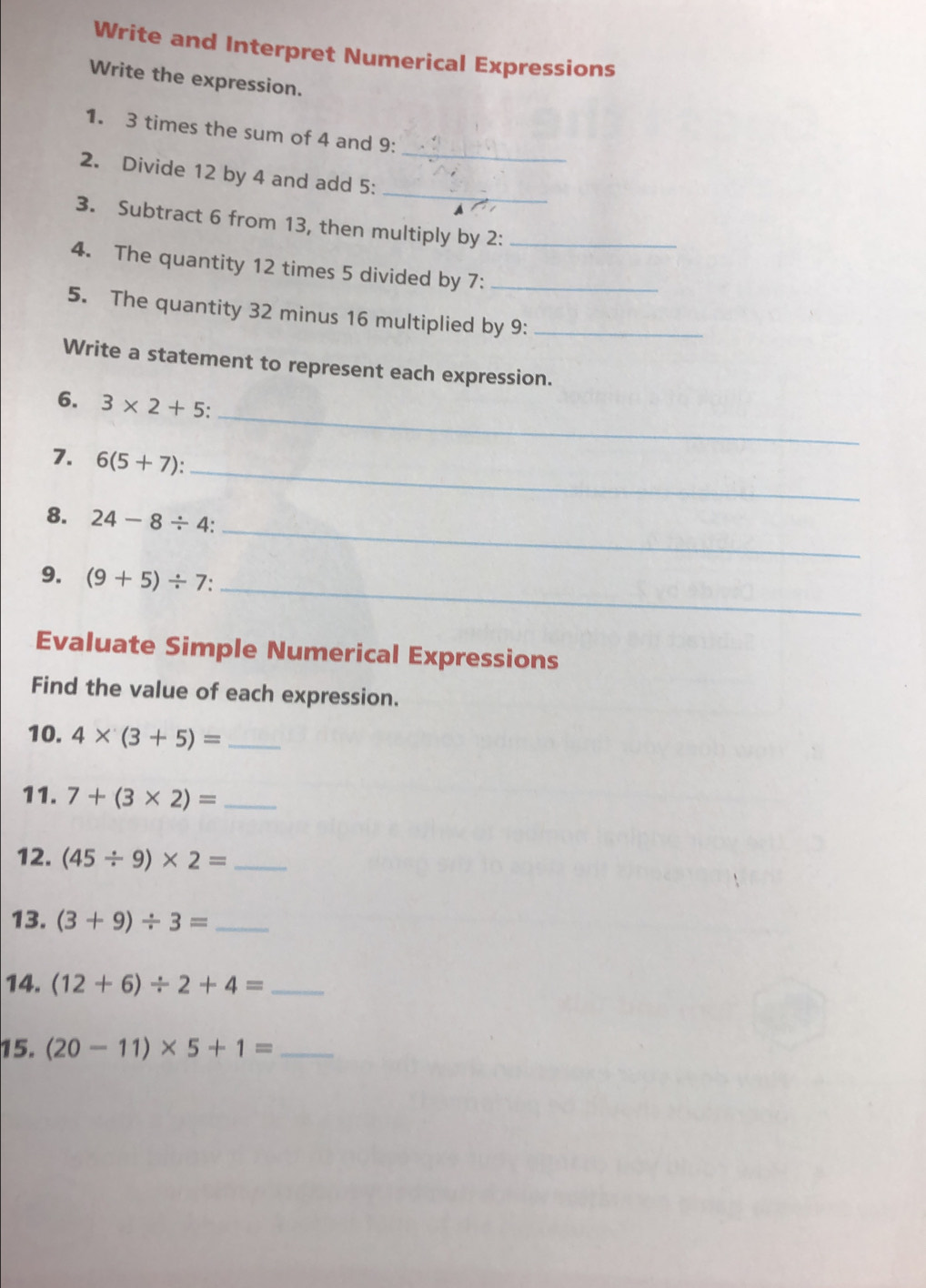 Write and Interpret Numerical Expressions 
Write the expression. 
_ 
1. 3 times the sum of 4 and 9 : 
_ 
2. Divide 12 by 4 and add 5 : 
3. Subtract 6 from 13, then multiply by 2 :_ 
4. The quantity 12 times 5 divided by 7 :_ 
5. The quantity 32 minus 16 multiplied by 9 :_ 
Write a statement to represent each expression. 
_ 
6. 3* 2+5 : 
_ 
7. 6(5+7) : 
_ 
8. 24-8/ 4 : 
_ 
9. (9+5)/ 7 : 
Evaluate Simple Numerical Expressions 
Find the value of each expression. 
10. 4* (3+5)= _ 
11. 7+(3* 2)= _ 
12. (45/ 9)* 2= _ 
13. (3+9)/ 3= _ 
14. (12+6)/ 2+4= _ 
15. (20-11)* 5+1= _