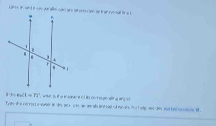 Lines m and n are parallel and are intersected by transversal line l. 
If the m∠ 1=71° what is the measure of its corresponding angle? 
Type the correct answer in the box. Use numerals instead of words. For help, see this worked example 
j