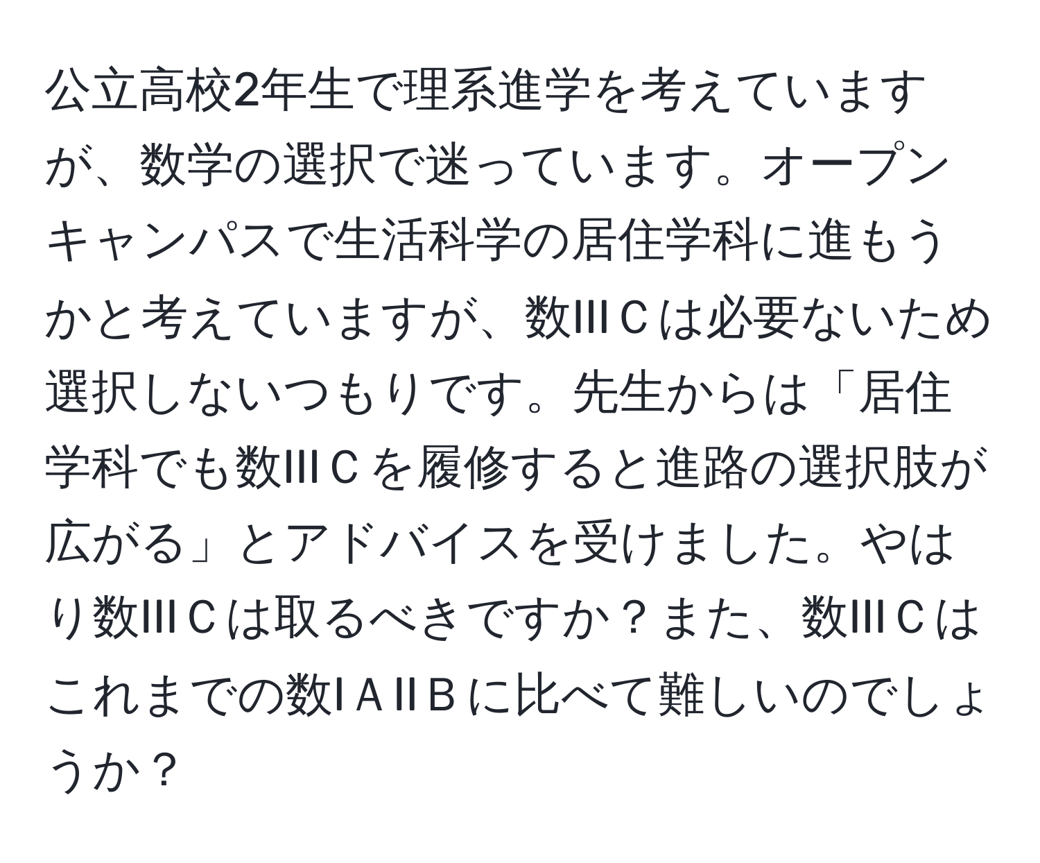 公立高校2年生で理系進学を考えていますが、数学の選択で迷っています。オープンキャンパスで生活科学の居住学科に進もうかと考えていますが、数IIIＣは必要ないため選択しないつもりです。先生からは「居住学科でも数IIIＣを履修すると進路の選択肢が広がる」とアドバイスを受けました。やはり数IIIＣは取るべきですか？また、数IIIＣはこれまでの数IＡIIＢに比べて難しいのでしょうか？