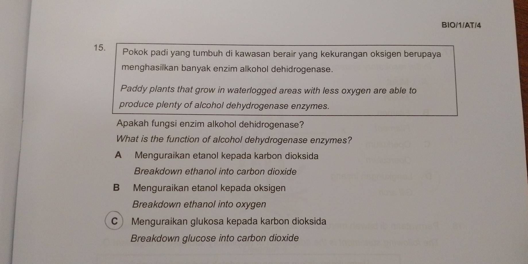 BIO/1/AT/4
15. Pokok padi yang tumbuh di kawasan berair yang kekurangan oksigen berupaya
menghasilkan banyak enzim alkohol dehidrogenase.
Paddy plants that grow in waterlogged areas with less oxygen are able to
produce plenty of alcohol dehydrogenase enzymes.
Apakah fungsi enzim alkohol dehidrogenase?
What is the function of alcohol dehydrogenase enzymes?
A Menguraikan etanol kepada karbon dioksida
Breakdown ethanol into carbon dioxide
B Menguraikan etanol kepada oksigen
Breakdown ethanol into oxygen
C Menguraikan glukosa kepada karbon dioksida
Breakdown glucose into carbon dioxide