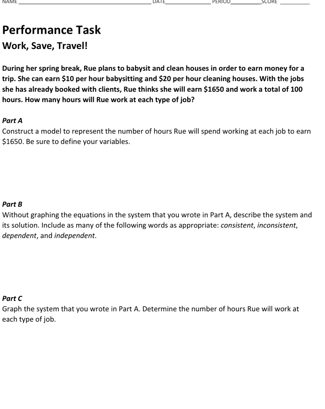 NAME _DATE _PERIOD_ SCORE_ 
Performance Task 
Work, Save, Travel! 
During her spring break, Rue plans to babysit and clean houses in order to earn money for a 
trip. She can earn $10 per hour babysitting and $20 per hour cleaning houses. With the jobs 
she has already booked with clients, Rue thinks she will earn $1650 and work a total of 100
hours. How many hours will Rue work at each type of job? 
Part A 
Construct a model to represent the number of hours Rue will spend working at each job to earn
$1650. Be sure to define your variables. 
Part B 
Without graphing the equations in the system that you wrote in Part A, describe the system and 
its solution. Include as many of the following words as appropriate: consistent, inconsistent, 
dependent, and independent. 
Part C 
Graph the system that you wrote in Part A. Determine the number of hours Rue will work at 
each type of job.