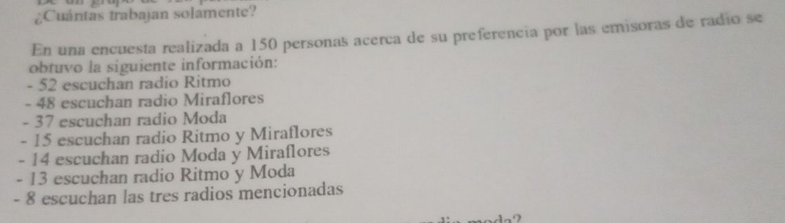 ¿Cuántas trabajan solámente?
En una encuesta realizada a 150 personas acerca de su preferencia por las emisoras de radio se
obtuvo la siguiente información:
- 52 escuchan radio Ritmo
- 48 escuchan radio Miraflores
- 37 escuchan radio Moda
- 15 escuchan radio Ritmo y Miraflores
- 14 escuchan radio Moda y Miraflores
- 13 escuchan radio Ritmo y Moda
- 8 escuchan las tres radios mencionadas