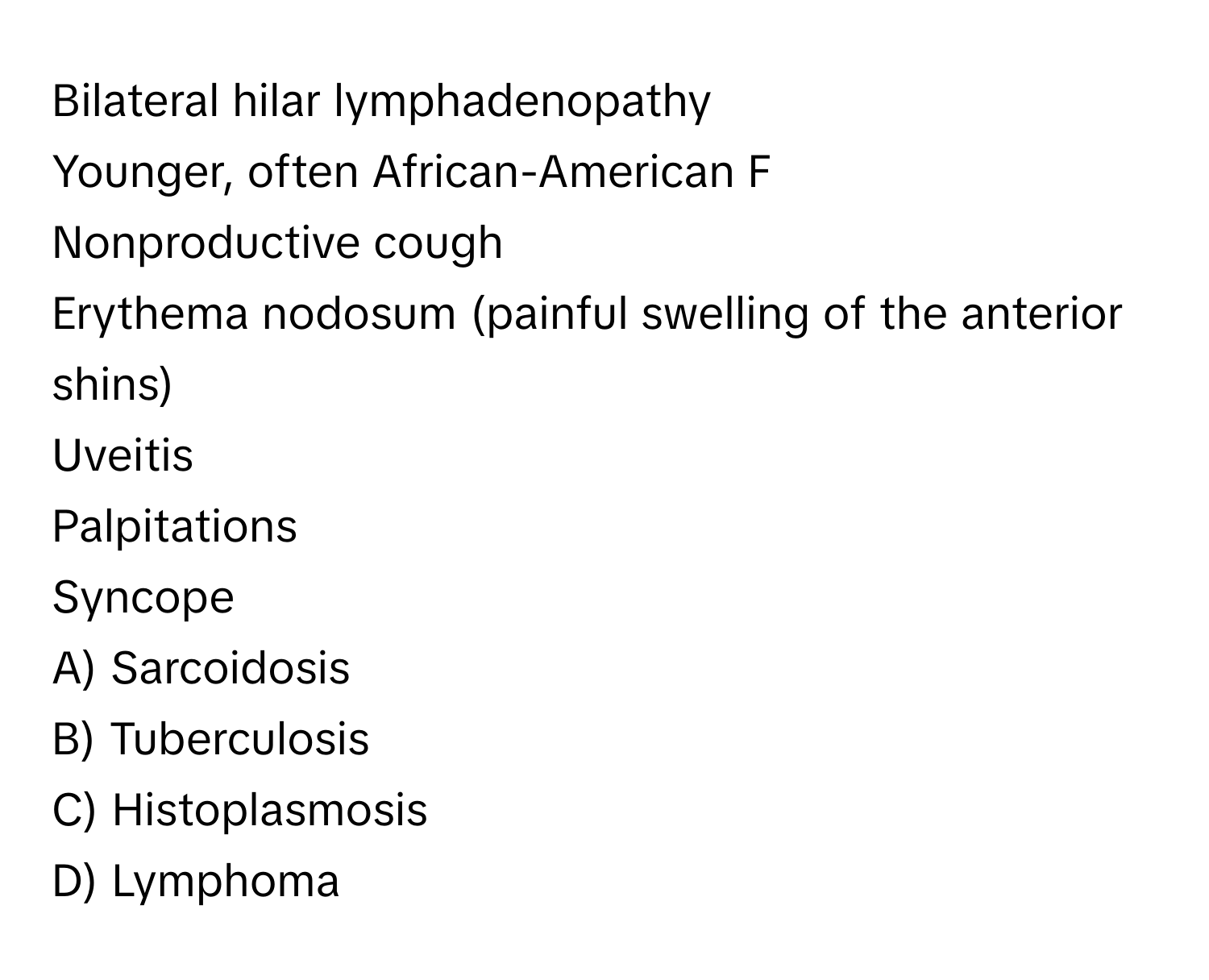 Bilateral hilar lymphadenopathy

Younger, often African-American F
Nonproductive cough
Erythema nodosum (painful swelling of the anterior shins)
Uveitis
Palpitations
Syncope

A) Sarcoidosis
B) Tuberculosis
C) Histoplasmosis
D) Lymphoma