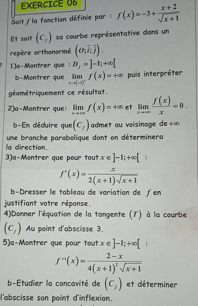 Soit la fonction définie par : f(x)=-3+ (x+2)/sqrt(x+1) 
Et soit (C_f) sa courbe représentative dans un 
repère orthonormé (O;vector i;vector j). 
1)a-Montrer que : D_f=]-1;+∈fty [
b-Montrer que limlimits _xto (-1)^+f(x)=+∈fty puis interpréter 
géométriquement ce résultat. 
2)a-Montrer que: limlimits _xto +∈fty f(x)=+∈fty et limlimits _xto +∈fty  f(x)/x =0. 
b-En déduire que (C_f) admet au voisinage de+∞ 
une branche parabolique dont on déterminera 
la direction. 
3)a-Montrer que pour tout x∈ ]-1;+∈fty [ :
f'(x)= x/2(x+1)sqrt(x+1) 
b-Dresser le tableau de variation de ƒen 
justifiant votre réponse. 
4)Donner l'équation de la tangente (T) à la courbe
(C_f) Au point d'abscisse 3. 
5)a-Montrer que pour tout x∈ ]-1;+∈fty [ ^circ  :
f''(x)=frac 2-x4(x+1)^2sqrt(x+1)
b-Etudier la concavité de (C_f) et déterminer 
l'abscisse son point d'inflexion.