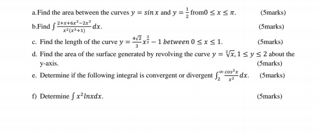 Find the area between the curves y=sin x and y= 1/2  f_I m0≤ x≤ π (5marks) 
b.Find ∈t  (2+x+6x^2-2x^3)/x^2(x^3+1) dx. (5marks) 
c. Find the length of the curve y= 4sqrt(2)/3 x^(frac 3)2-1 between 0≤ x≤ 1. (5marks) 
d. Find the area of the surface generated by revolving the curve y=sqrt[2](x), 1≤ y≤ 2 about the 
y-axis. (5marks) 
e. Determine if the following integral is convergent or divergent ∈t _2^((∈fty)frac cos ^2)xx^2dx. (5marks) 
f) Determine ∈t x^2ln xdx. (5marks)