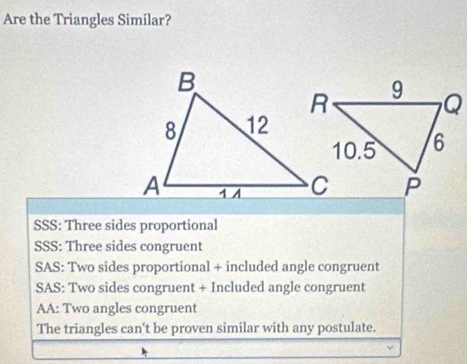 Are the Triangles Similar?
SSS: Three sides proportional
SSS: Three sides congruent
SAS: Two sides proportional + included angle congruent
SAS: Two sides congruent + Included angle congruent
AA: Two angles congruent
The triangles can't be proven similar with any postulate.