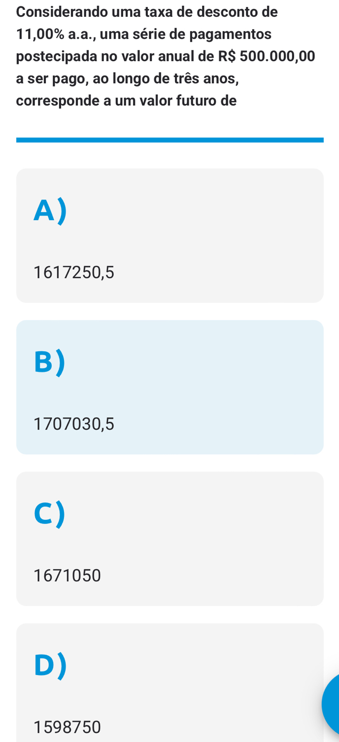 Considerando uma taxa de desconto de
11,00% a.a., uma série de pagamentos
postecipada no valor anual de R$ 500.000,00
a ser pago, ao longo de três anos,
corresponde a um valor futuro de
A)
1617250,5
B)
1707030,5
C)
1671050
D)
1598750