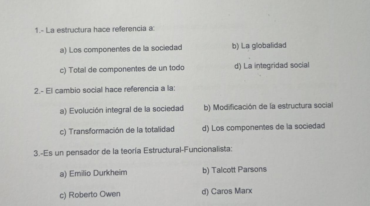 1.- La estructura hace referencia a:
a) Los componentes de la sociedad b) La globalidad
c) Total de componentes de un todo d) La integridad social
2.- El cambio social hace referencia a la:
a) Evolución integral de la sociedad b) Modificación de la estructura social
c) Transformación de la totalidad d) Los componentes de la sociedad
3.-Es un pensador de la teoría Estructural-Funcionalista:
a) Emilio Durkheim b) Talcott Parsons
c) Roberto Owen d) Caros Marx