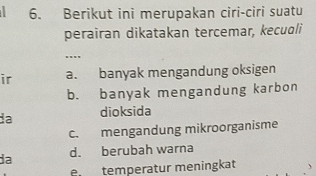 Berikut ini merupakan ciri-ciri suatu
perairan dikatakan tercemar, kecuoli
...
ir a. banyak mengandung oksigen
b. banyak mengandung karbon
da
dioksida
c. mengandung mikroorganisme
d. berubah warna
da
e temperatur meningkat
、