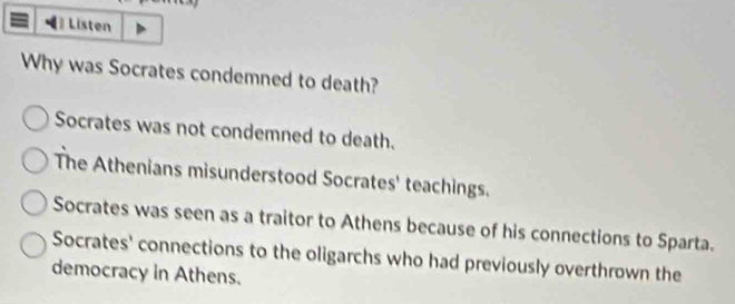 Listen
Why was Socrates condemned to death?
Socrates was not condemned to death.
The Athenians misunderstood Socrates' teachings.
Socrates was seen as a traitor to Athens because of his connections to Sparta.
Socrates' connections to the oligarchs who had previously overthrown the
democracy in Athens.