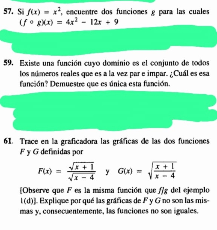 Si f(x)=x^2 , encuentre dos funciones g para las cuales
(fcirc g)(x)=4x^2-12x+9
59. Existe una función cuyo dominio es el conjunto de todos 
los números reales que es a la vez par e impar. ¿Cuál es esa 
función? Demuestre que es única esta función. 
61. Trace en la graficadora las gráficas de las dos funciones 
F y G definidas por
F(x)= (sqrt(x+1))/sqrt(x-4)  ^ a G(x)=sqrt(frac x+1)x-4
[Observe que F es la misma función que f/g del ejemplo 
l(d)]. Explique por qué las gráficas de F y G no son las mis- 
mas y, consecuentemente, las funciones no son iguales.