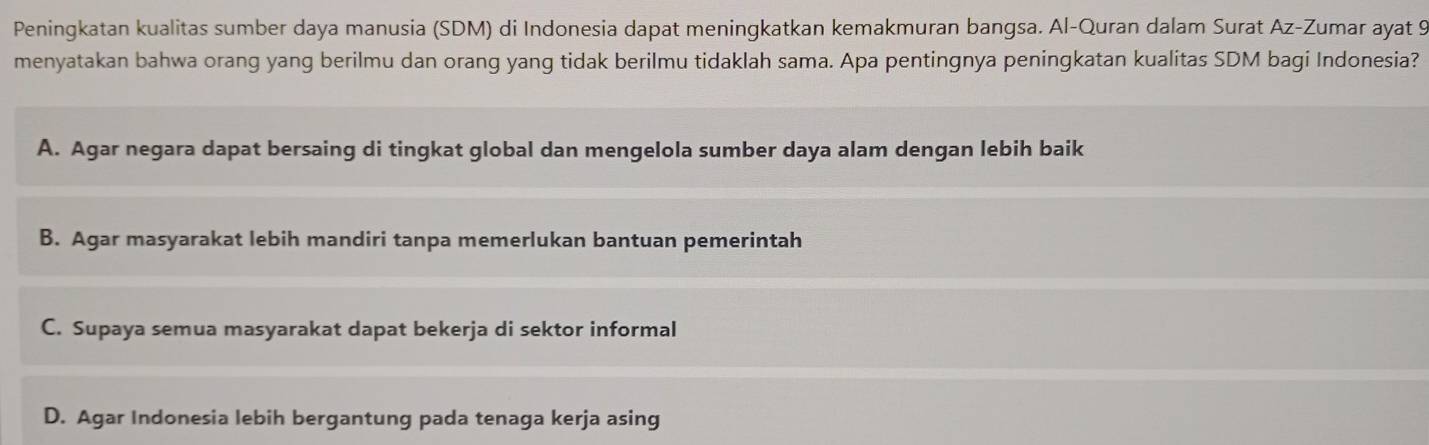 Peningkatan kualitas sumber daya manusia (SDM) di Indonesia dapat meningkatkan kemakmuran bangsa. Al-Quran dalam Surat Az-Zumar ayat 9
menyatakan bahwa orang yang berilmu dan orang yang tidak berilmu tidaklah sama. Apa pentingnya peningkatan kualitas SDM bagi Indonesia?
A. Agar negara dapat bersaing di tingkat global dan mengelola sumber daya alam dengan lebih baik
B. Agar masyarakat lebih mandiri tanpa memerlukan bantuan pemerintah
C. Supaya semua masyarakat dapat bekerja di sektor informal
D. Agar Indonesia lebih bergantung pada tenaga kerja asing