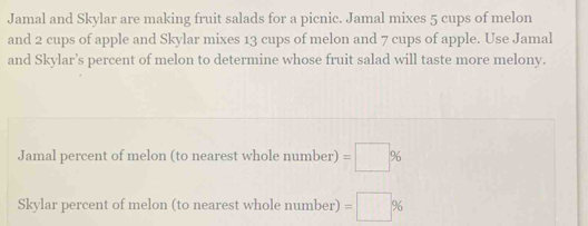 Jamal and Skylar are making fruit salads for a picnic. Jamal mixes 5 cups of melon
and 2 cups of apple and Skylar mixes 13 cups of melon and 7 cups of apple. Use Jamal
and Skylar’s percent of melon to determine whose fruit salad will taste more melony.
Jamal percent of melon (to nearest whole number)=□ %
Skylar percent of melon (to nearest whole number)=□ %