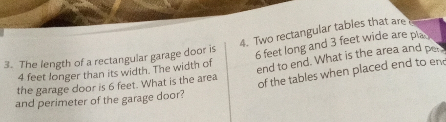 Two rectangular tables that are
4 feet longer than its width. The width of 6 feet long and 3 feet wide are pla 
3. The length of a rectangular garage door is 
the garage door is 6 feet. What is the area end to end. What is the area and per 
of the tables when placed end to end 
and perimeter of the garage door?