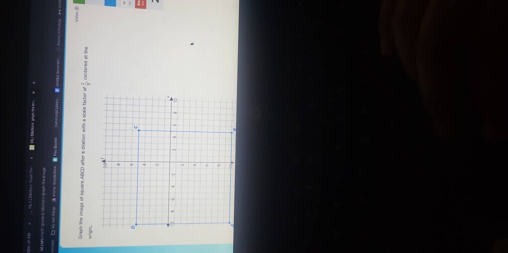 TERM △F· PEF X IXL 5.2 Dillations: Graph the IXL | Dilations: graph the ima 
ixl.com/math/grade-8/dilations-graph-the-image 
okmarks My own things Home - Google Drive B] Play Blooket CommonLit Library.. = Untitled document - Home | Schoolagy  Untit 
Video 0 
Graph the image of square ABCD after a dilation with a scale factor of^= 1/5 , centered at the 
origin.