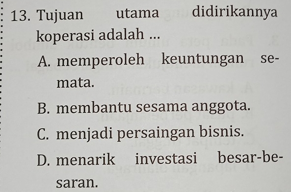 Tujuan utama didirikannya
koperasi adalah ...
A. memperoleh keuntungan se-
mata.
B. membantu sesama anggota.
C. menjadi persaingan bisnis.
D. menarik investasi besar-be-
saran.