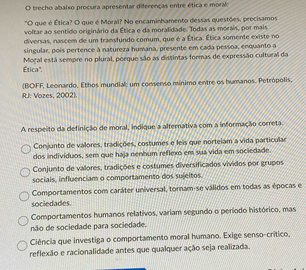 trecho abaixo procura apresentar diferenças entre ética e moral:
'O que é Ética? O que é Moral? No encaminhamento dessas questões, precisamos
voltar ao sentido originário da Ética e da moralidade. Todas as morais, por mais
diversas, nascem de um transfundo comum, que é a Ética. Ética somente existe no
singular, pois pertence à natureza humana, presente em cada pessoa, enquanto a
Moral está sempre no plural, porque são as distintas formas de expressão cultural da
Ética'.
(BOFF, Leonardo, Ethos mundial: um consenso mínimo entre os humanos. Petrópolis,
RJ: Vozes, 2002).
A respeito da definição de moral, indique a alternativa com a informação correta.
Conjunto de valores, tradições, costumes e leis que norteiam a vida particular
dos indivíduos, sem que haja nenhum reflexo em sua vida em sociedade.
Conjunto de valores, tradições e costumes diversificados vividos por grupos
sociais, influenciam o comportamento dos sujeitos.
Comportamentos com caráter universal, tornam-se válidos em todas as épocas e
sociedades.
Comportamentos humanos relativos, variam segundo o período histórico, mas
não de sociedade para sociedade.
Ciência que investiga o comportamento moral humano. Exige senso-crítico,
reflexão e racionalidade antes que qualquer ação seja realizada.