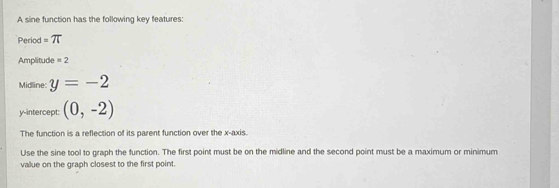 A sine function has the following key features: 
Period =π
Amplitude =2
Midline: y=-2
y-intercept: (0,-2)
The function is a reflection of its parent function over the x-axis. 
Use the sine tool to graph the function. The first point must be on the midline and the second point must be a maximum or minimum 
value on the graph closest to the first point.