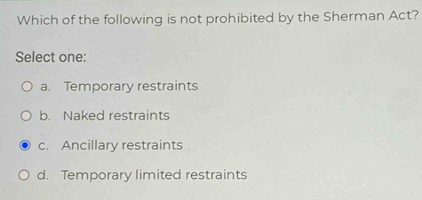 Which of the following is not prohibited by the Sherman Act?
Select one:
a. Temporary restraints
b. Naked restraints
c. Ancillary restraints
d. Temporary limited restraints