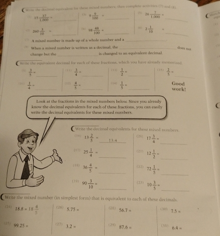 Wesse the decimal equivalent he these mixed numshers; then complete activities (7) and (6
15 37/1,000 = _ c  9 9/100 = _ (3) 26 7/1,000 = _ Match
,o
(2) 260 1/10 = _ 4 95 48/100 = _ 061 2 1/10 = _(1)
A mixed namber is made up of a whole number and a_
0
When a mixed number is written as a decimal, the _does not
change but the _is changed to an equivalent decimal.
_
Wrae the equivalent decimal for each of these fractions, which you have already memorized (15)  2/5 =
7  3/5 - _ (11)  3/4 = (13)  1/2 = _
((  1/4 = _ (12)  4/5 = _(14)  1/5 = _ Good work!
Look at the fractions in the mixed numbers below. Since you already
know the decimal equivalents for each of these fractions, you can easily
(
write the decimal equivalents for these mixed numbers.
Write the decimal equivalents for these mixed numbers.
(16) 13 2/5 =_ 13.4 (20) 17 3/4 = _
_
17 25 1/4 = _(21) 12 1/2 =
_
(18) 36 4/5 = _ (22) 72 1/5 =
(19) 90 3/10 = _ (23) 10 3/5 =
_
Write the mixed number (in simplest form) that is equivalent to each of these decimals
(24) 18.8=18 4/5  (26) 5.75= (28) 56.7= (30) 7.5=
(25) 99.25= (27) 3.2= (29) 87.6= (31) 6.4=