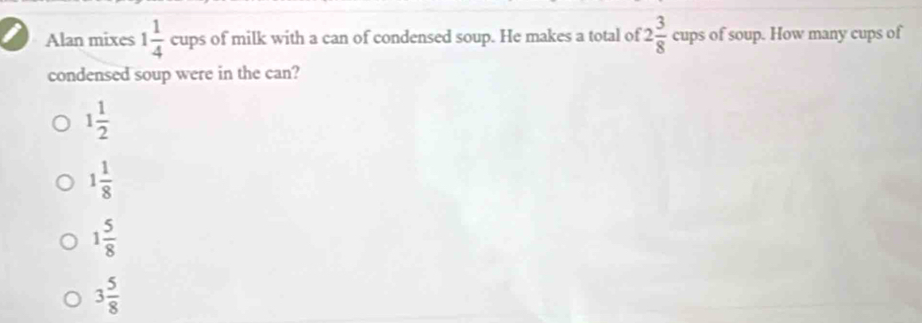 Alan mixes 1 1/4  cups of milk with a can of condensed soup. He makes a total of 2 3/8  cups of soup. How many cups of
condensed soup were in the can?
1 1/2 
1 1/8 
1 5/8 
3 5/8 