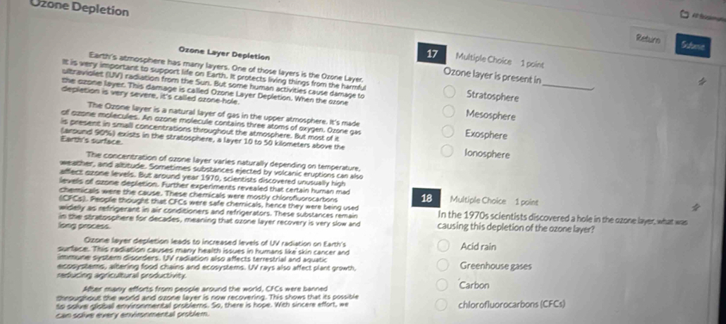 Ozone Depletion
    
Returo Scloese
17 Multiple Choice 1 point
Ozone Layer Depletion Ozone layer is present in
Earth's atmosphere has many layers. One of those layers is the Ozone Layer.
It is very important to support life on Earth. It protects living things from the harmful Stratosphere_
ulltraviolet (UV) radiation from the Sun. But some human activities cause damage to
the ozone layer. This damage is called Ozone Layer Depletion. When the ozone
depletion is very severe, it's called ozone-hole. Mesosphere
The Ozone layer is a natural layer of gas in the upper atmosphere. It's made
of ozone molecules. An ozone molecule contains three atoms of oxygen. Ozone gas Exosphere
is present in small concentrations throughout the atmosphere. But most of it
Eard's surface
(around 90%) exists in the stratosphere, a layer 10 to 50 kilometers above the Ionosphere
The concentration of ozone layer varies naturally depending on temperature,
weather, and albitude. Sometimes substances ejected by volcanic eruptions can also
affect azone levels. But around year 1970, scientists discovered unusually high
levels of ozone depletion. Further experiments revealed that certain human mad 18
chemicalls were the cause. These chemicals were mostly chlorofluorocartons  Multiple Choice 1 point 
(CFCs). Peoplie thought that CFCs were safe chernicals, hence they were being used In the 1970s scientists discovered a hole in the ozone layer, what was
widelly as refrigerant in air conditioners and refrigerators. These substances remain
in the stratosphere for decades, meaning that ozone layer recovery is very slow and causing this depletion of the ozone layer?
long process.
Ozone layer depletion leads to increased levels of UV radiation on Earth's
surface. This radiation causes many health issues in humans like skin cancer and Acid rain
immune syster disorders. UV radiation also affects terrestrial and aquatic Greenhouse gases
ecosystems, altering food chains and ecosystems. UV rays also affect plant growth,
reducing agricultural productivity
After many efforts from people around the world, CFCs were banned Carbon
throughout the world and ozone layer is now recovering. This shows that its possible
to solve globall environmental problems. So, there is hope. With sincere effort, we
can solve every environmental problem. chlorofluorocarbons (CFCs)