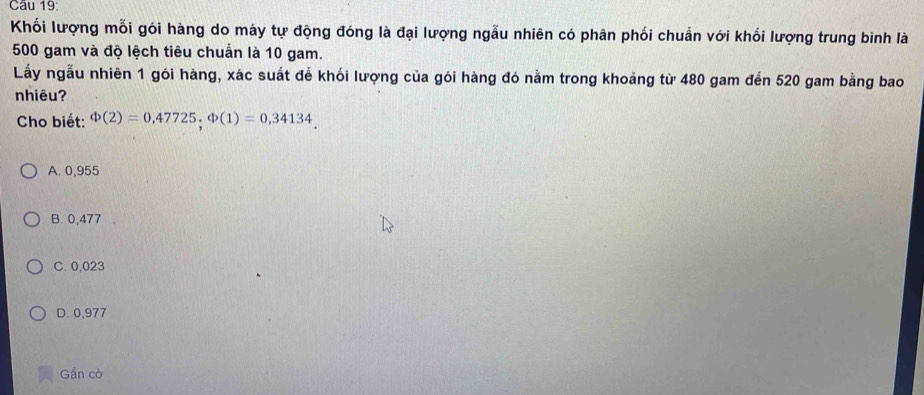 Khối lượng mỗi gói hàng do máy tự động đóng là đại lượng ngẫu nhiên có phân phối chuẩn với khối lượng trung bình là
500 gam và độ lệch tiêu chuẩn là 10 gam.
Lấy ngẫu nhiên 1 gói hàng, xác suất để khói lượng của gói hàng đó nằm trong khoảng từ 480 gam đến 520 gam bằng bao
nhiêu?
Cho biết: Phi (2)=0,47725, Phi (1)=0,34134
A. 0,955
B. 0,477
C. 0,023
D. 0,977
Gần cờ