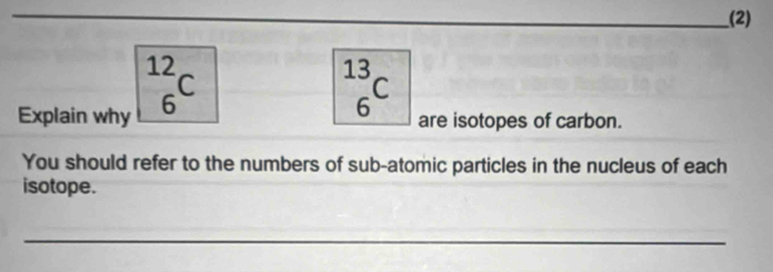 (2)
 12/6 C
_6^(13)C
Explain why are isotopes of carbon. 
You should refer to the numbers of sub-atomic particles in the nucleus of each 
isotope. 
_