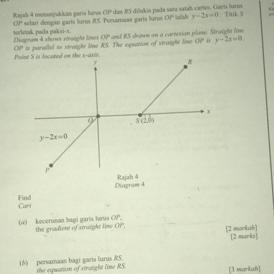 Rajah 4 menunjukkan garis lurus OP dan RS dilukis pada satu satah cartes. Garis lurus K
OP selari dengan garis lurus RS. Persamaan garis lurus OP ialah y-2x=0. Titik S p
terletak pada paksi-x.
Diagram 4 shows straight lines OP and RS drawn on a cartesian plane. Straight line
OP is parallel to straight line RS. The equation of straight line OP is y-2x=0.
Point S is located on the x-axis.
Diagram 4
Find
Cari
(α) kecerunan bagi garis lurus OP,
the gradient of straight line OP,
[2 markah]
[2 marks]
(b) persamaan bagi garis lurus RS.
the equation of straight line RS.
[3 markah]