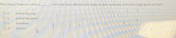 When using a firearm or a bow, a _shot is the most effective shot angle on deer, antelope, and other large game animals.
a quartering away
b quartering toward
C broadside
d head on