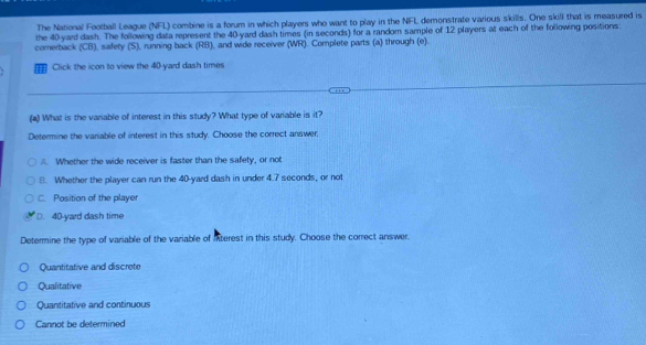 The National Football League (NFL) combine is a forum in which players who want to play in the NFL demonstrate various skills. One skill that is measured is
the 40-yard dash. The following data represent the 40-yard dash times (in seconds) for a random sample of 12 players at each of the following positions:
comerback (CB), safety (S), running back (RB), and wide receiver (WR). Complete parts (a) through (e).
' Click the icon to view the 40-yard dash times
(a) What is the variable of interest in this study? What type of variable is it?
Determine the variable of interest in this study. Choose the correct answer,
A. Whether the wide receiver is faster than the safety, or not
8. Whether the player can run the 40-yard dash in under 4.7 seconds, or not
C. Position of the player. 40-yard dash time
Determine the type of variable of the variable of interest in this study. Choose the correct answer.
Quantitative and discrete
Qualitative
Quantitative and continuous
Cannot be determined