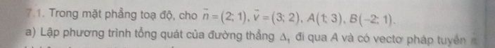 Trong mặt phẳng toạ độ, cho vector n=(2;1), vector v=(3;2), A(1;3), B(-2;1). 
a) Lập phương trình tổng quát của đường thẳng Δ, đi qua A và có vectơ pháp tuyển n