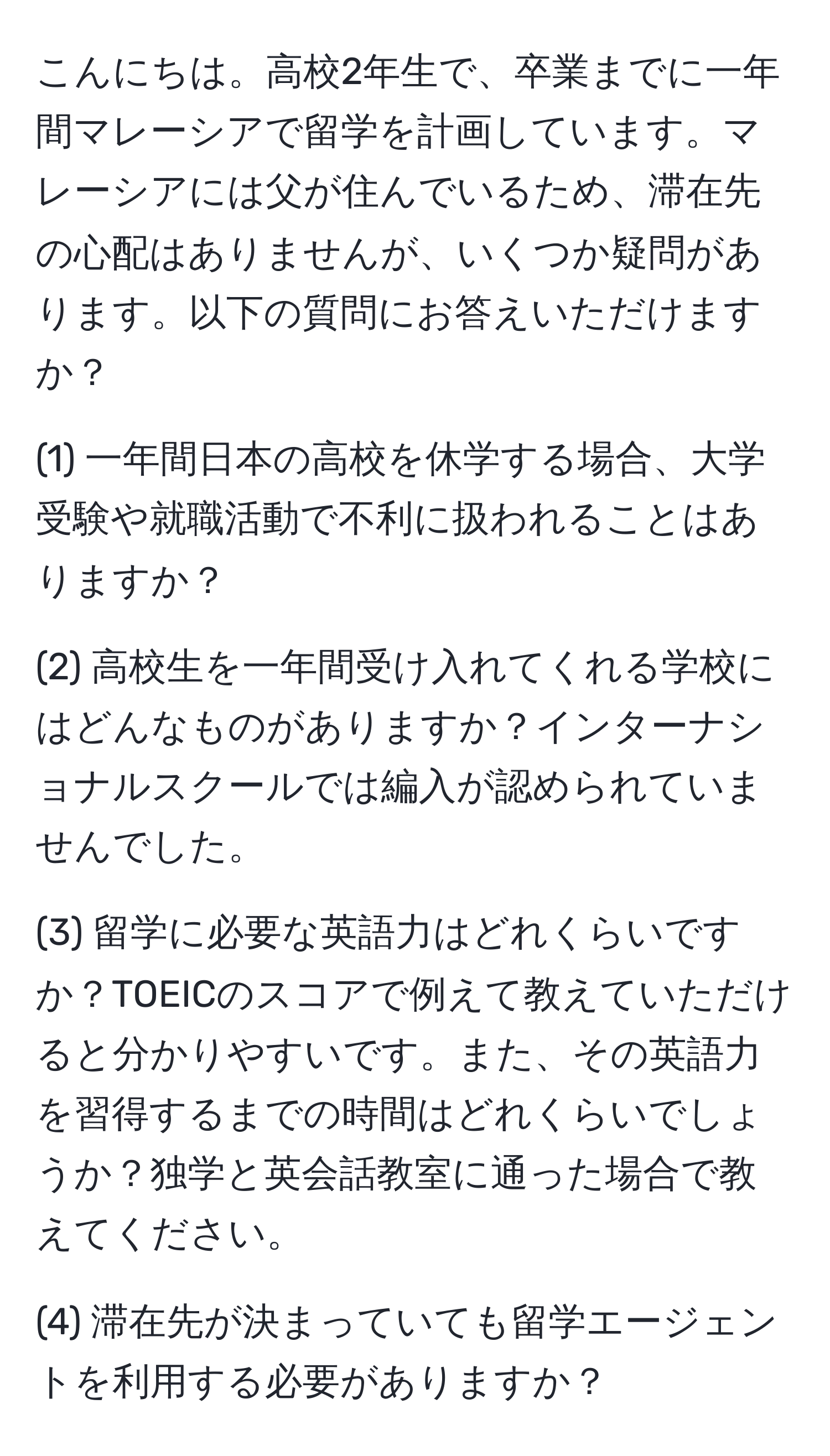 こんにちは。高校2年生で、卒業までに一年間マレーシアで留学を計画しています。マレーシアには父が住んでいるため、滞在先の心配はありませんが、いくつか疑問があります。以下の質問にお答えいただけますか？

(1) 一年間日本の高校を休学する場合、大学受験や就職活動で不利に扱われることはありますか？

(2) 高校生を一年間受け入れてくれる学校にはどんなものがありますか？インターナショナルスクールでは編入が認められていませんでした。

(3) 留学に必要な英語力はどれくらいですか？TOEICのスコアで例えて教えていただけると分かりやすいです。また、その英語力を習得するまでの時間はどれくらいでしょうか？独学と英会話教室に通った場合で教えてください。

(4) 滞在先が決まっていても留学エージェントを利用する必要がありますか？