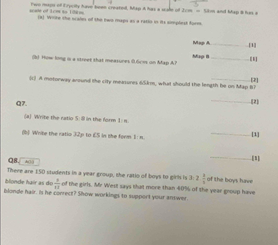 Two maps of Ezycity have been created, Map A has a scale of 2cm=5km
scale of 1cm to 10km. and Map B has a 
(a) Write the scales of the two maps as a ratio in its simplest form. 
Map A_ [1] 
Map B 
(b) How long is a street that measures 0.6cm on Map A? _[1] 
[2] 
(c) A motorway around the city measures 65km, what should the length be on Map B? 
Q7. 
_[2] 
(a) Write the ratio 5:8 in the form 1:n. 
(b) Write the ratio 32p to £5 in the form 1:n. __[1] 
Q8. A03 
_[1] 
There are 150 students in a year group, the ratio of boys to girls is 3:2. 2/5  of the boys have 
blonde hair as do  5/12  of the girls. Mr West says that more than 40% of the year group have 
blonde hair. Is he correct? Show workings to support your answer.