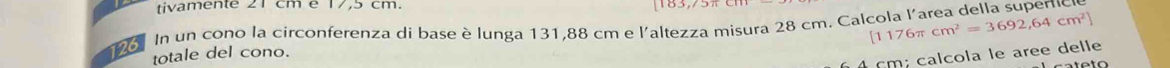 tivamente 21 cm é 17,5 cm.
[1176π cm^2=3692,64cm^2]
96. In un cono la circonferenza di base è lunga 131,88 cm e l'altezza misura 28 cm. Calcola l'area della superc 
totale del cono.
cm; calcola le aree delle