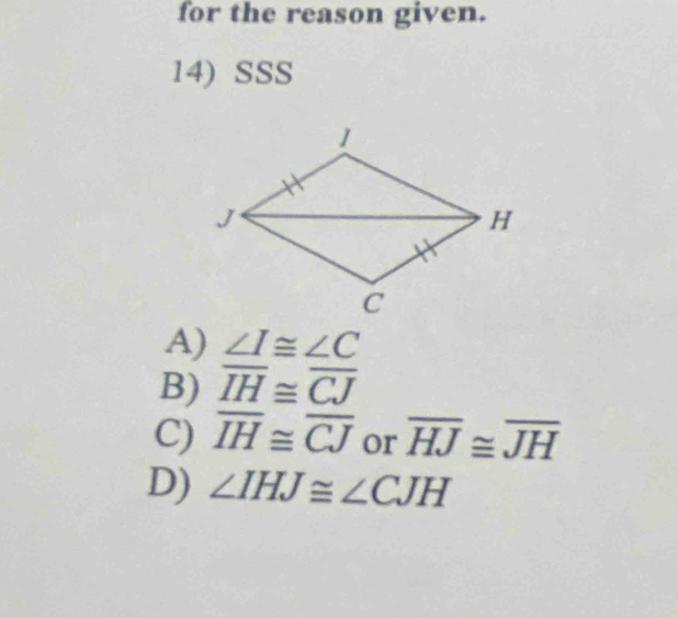 for the reason given.
14) SSS
A) ∠ I≌ ∠ C
B) overline IH≌ overline CJ
C) overline IH≌ overline CJ or overline HJ≌ overline JH
D) ∠ IHJ≌ ∠ CJH