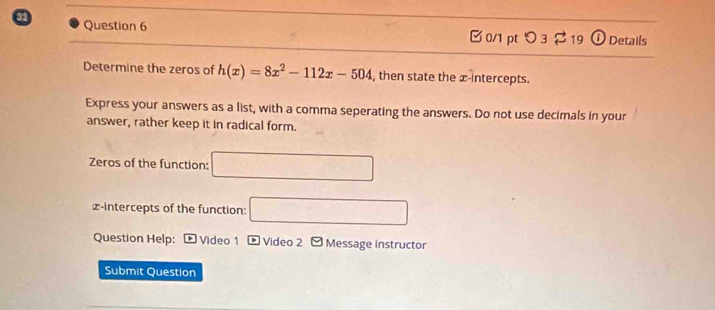 ⓘ Details 
0/1 pt つ 3 [ 19 
Determine the zeros of h(x)=8x^2-112x-504 , then state the x-intercepts. 
Express your answers as a list, with a comma seperating the answers. Do not use decimals in your 
answer, rather keep it in radical form. 
Zeros of the function: □ 
x-intercepts of the function: □ 
Question Help: Video 1 p Video 2 - Message instructor 
Submit Question