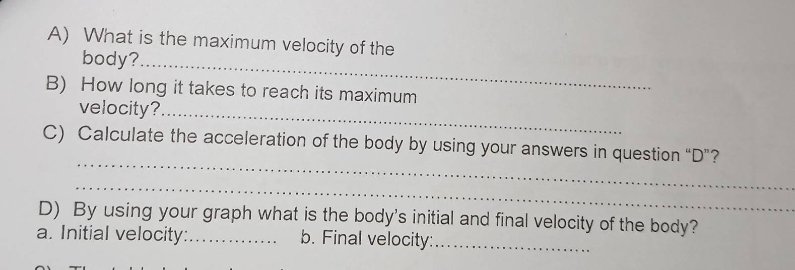 What is the maximum velocity of the 
body?_ 
B) How long it takes to reach its maximum 
velocity?_ 
_ 
C) Calculate the acceleration of the body by using your answers in question “ D ”? 
_ 
D) By using your graph what is the body's initial and final velocity of the body? 
a. Initial velocity:_ b. Final velocity:_